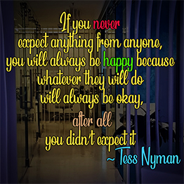 If you never expect anything from anyone, you will always be happy because whatever they will do will always be okay, after all you didn’t expect it ~ Tess Nyman
