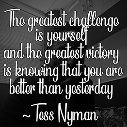 The greatest challenge is yourself and the greatest victory is knowing that you are better than yesterday ~ Tess Nyman