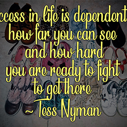 Success in life is dependent on how far you can see and how hard you are ready to fight to get there ~ Tess Nyman